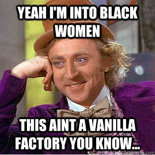 Yeah I'm into black women This aint a vanilla factory you know...  Creepy Wonka