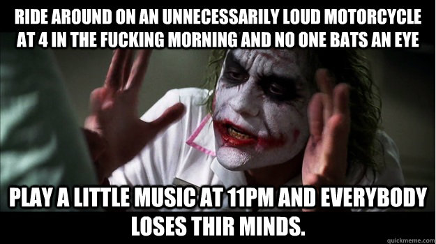 ride around on an unnecessarily loud motorcycle at 4 in the fucking morning and no one bats an eye play a little music at 11pm and everybody loses thir minds.  Joker Mind Loss