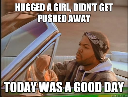 Hugged a girl, didn't get pushed away Today was a good day  today was a good day