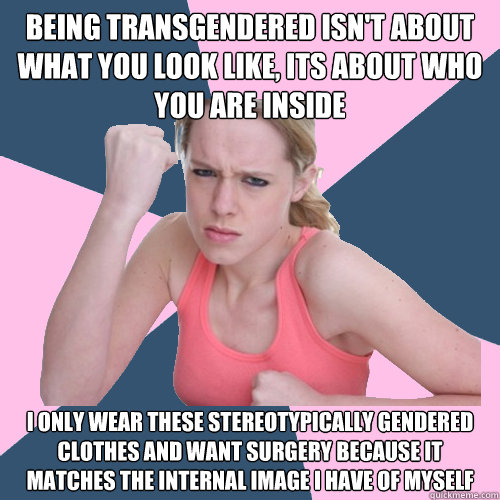 being transgendered isn't about WHAT YOU LOOK LIKE, ITS ABOUT WHO YOU ARE INSIDE I ONLY WEAR THESE STEREOTYPICALLY GENDERED CLOTHES AND WANT SURGERY BECAUSE IT MATCHES THE INTERNAL IMAGE I HAVE OF MYSELF  Social Justice Sally