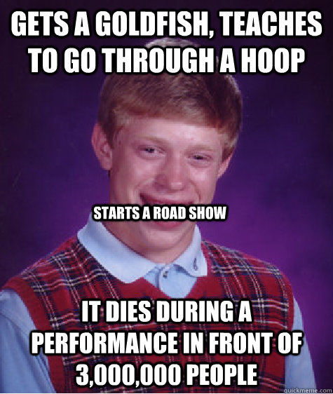 gets a goldfish, teaches to go through a hoop it dies during a performance in front of 3,000,000 people  starts a road show  Bad Luck Brian