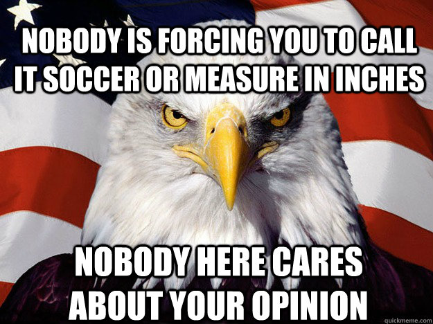 nobody is forcing you to call it soccer or measure in inches nobody here cares about your opinion  Patriotic Eagle