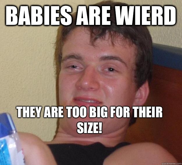 Babies are wierd They are too big for their size!
  10 Guy