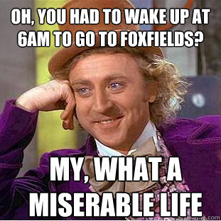 oh, you had to wake up at 6am to go to foxfields? My, what a miserable life   Condescending Wonka