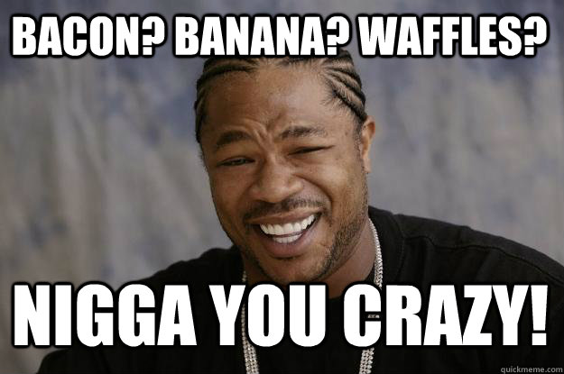 Bacon? Banana? Waffles? Nigga you crazy! - Bacon? Banana? Waffles? Nigga you crazy!  Xzibit meme