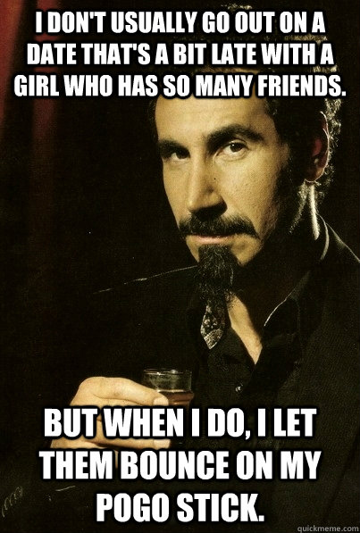 I don't usually go out on a date that's a bit late with a girl who has so many friends. But when I do, I let them bounce on my pogo stick.  sERJ TANKIAN