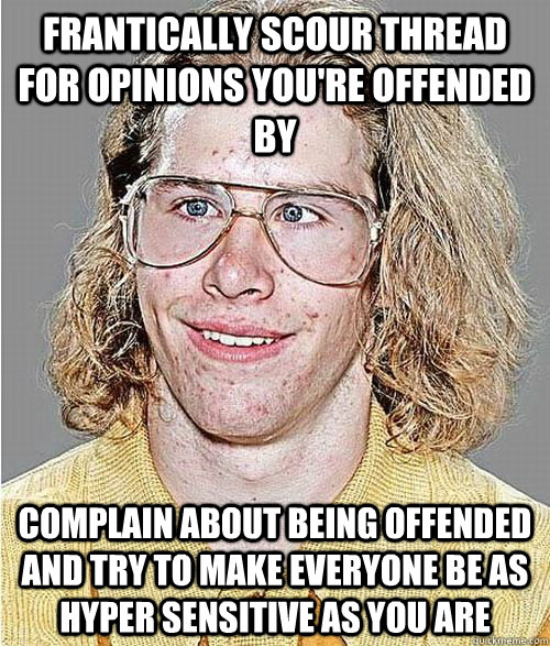 frantically scour thread for opinions you're offended by complain about being offended and try to make everyone be as hyper sensitive as you are - frantically scour thread for opinions you're offended by complain about being offended and try to make everyone be as hyper sensitive as you are  NeoGAF Asshole