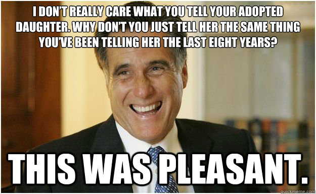 I don’t really care what you tell your adopted daughter. Why don’t you just tell her the same thing you’ve been telling her the last eight years? This was pleasant.  Mitt Romney