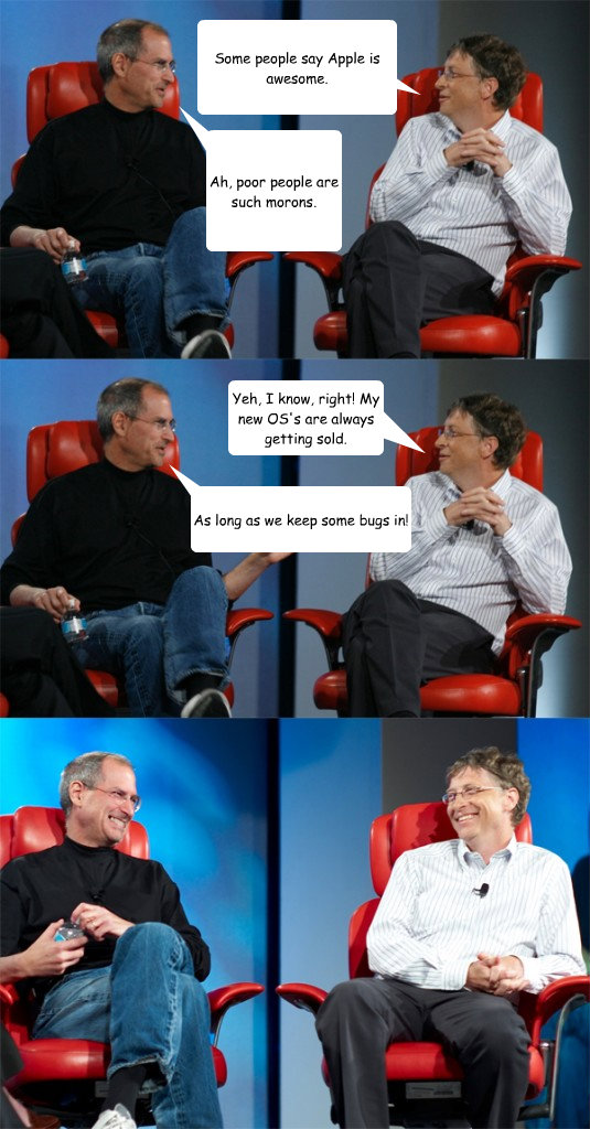 Some people say Apple is awesome. Ah, poor people are such morons. Yeh, I know, right! My new OS's are always getting sold. As long as we keep some bugs in! - Some people say Apple is awesome. Ah, poor people are such morons. Yeh, I know, right! My new OS's are always getting sold. As long as we keep some bugs in!  Steve Jobs vs Bill Gates