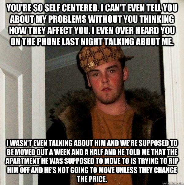 You're so self centered. I can't even tell you about my problems without you thinking how they affect you. I even over heard you on the phone last night talking about me. I wasn't even talking about him and we're supposed to be moved out a week and a half  Scumbag Steve