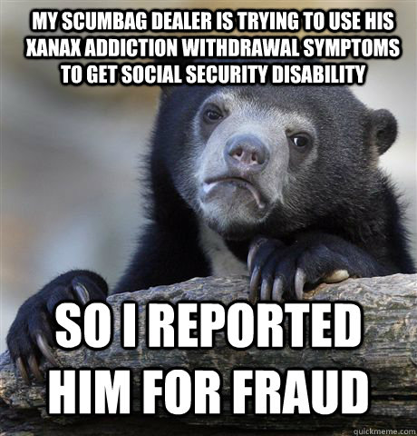 My Scumbag dealer is trying to use his Xanax addiction withdrawal symptoms to get Social Security Disability SO I REPORTED HIM FOR FRAUD - My Scumbag dealer is trying to use his Xanax addiction withdrawal symptoms to get Social Security Disability SO I REPORTED HIM FOR FRAUD  Confession Bear