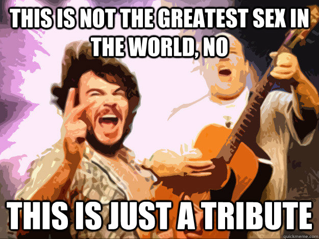 This is not the greatest sex in the world, No This is just a tribute  Tenacious D Tribute