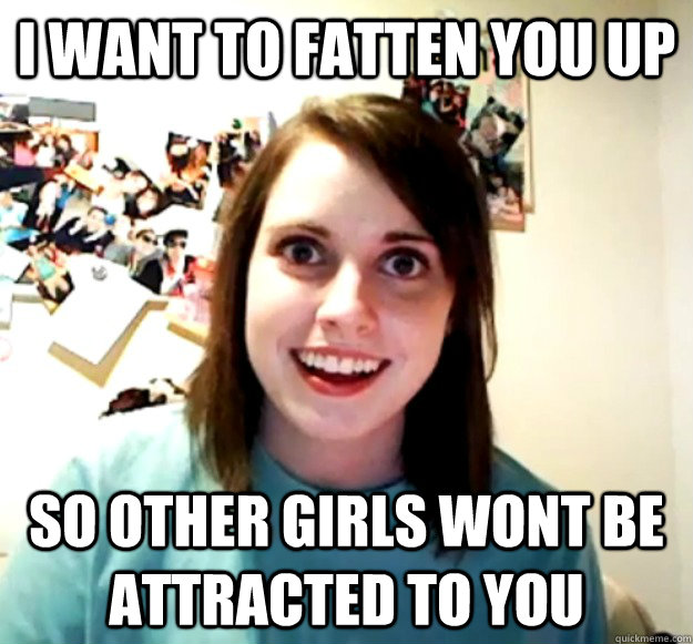 I want to fatten you up so other girls wont be attracted to you  Overly Attached Girlfriend