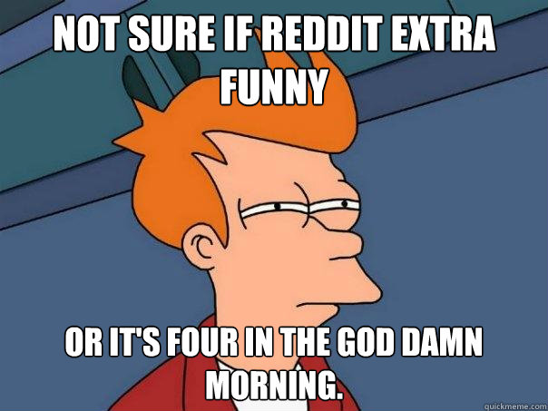 Not sure if reddit extra funny or it's four in the god damn morning.  Futurama Fry