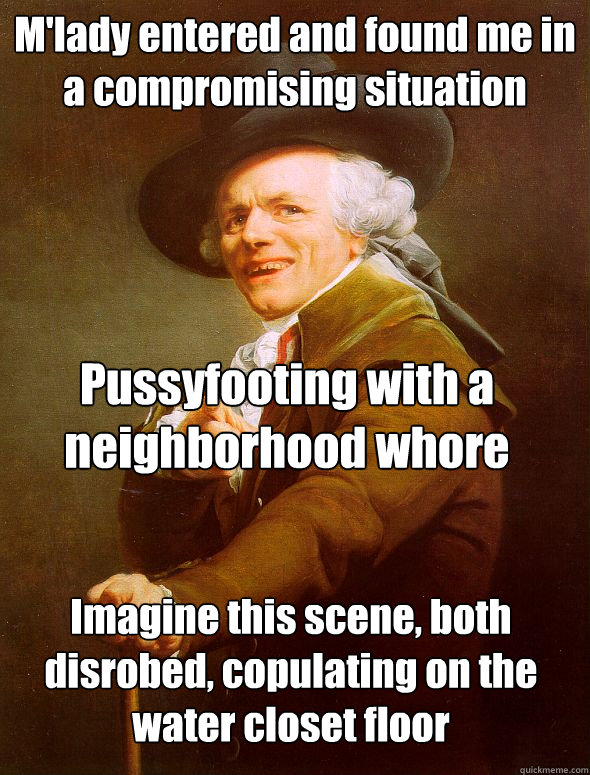 M'lady entered and found me in a compromising situation Pussyfooting with a neighborhood whore Imagine this scene, both disrobed, copulating on the water closet floor - M'lady entered and found me in a compromising situation Pussyfooting with a neighborhood whore Imagine this scene, both disrobed, copulating on the water closet floor  Joseph Ducreux