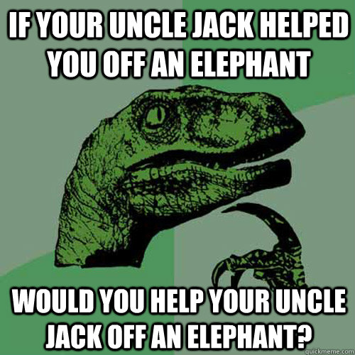 IF YOUR UNCLE JACK HELPED YOU OFF AN ELEPHANT WOULD YOU HELP YOUR UNCLE JACK OFF AN ELEPHANT?  Philosoraptor