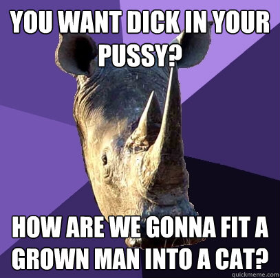 you want dick in your pussy? how are we gonna fit a grown man into a cat?  Sexually Oblivious Rhino