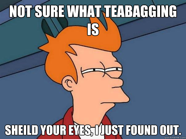 Not sure what teabagging is Sheild your eyes, I just found out.  Futurama Fry