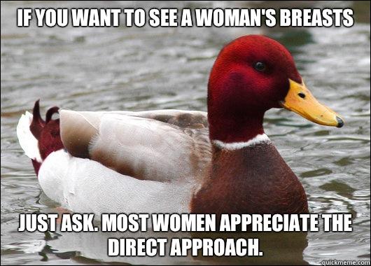 If you want to see a woman's breasts Just ask. Most women appreciate the direct approach.  