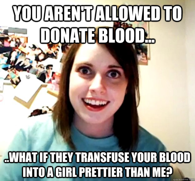 you aren't allowed to donate blood... ..what if they transfuse your blood into a girl prettier than me?  Overly Attached Girlfriend