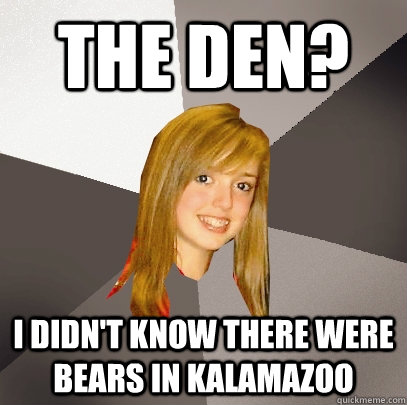 The Den? I didn't know there were bears in kalamazoo  Musically Oblivious 8th Grader