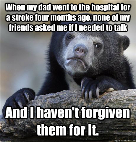 When my dad went to the hospital for a stroke four months ago, none of my friends asked me if I needed to talk And I haven't forgiven them for it.  Confession Bear