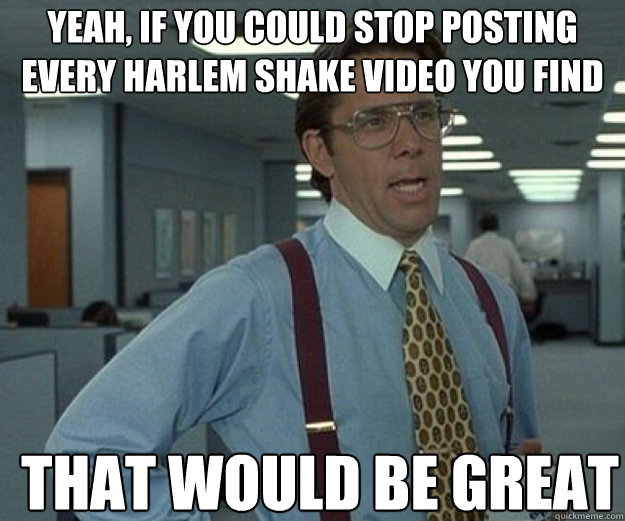 Yeah, if you could stop posting every harlem shake video you find THAT WOULD BE GREAT  that would be great