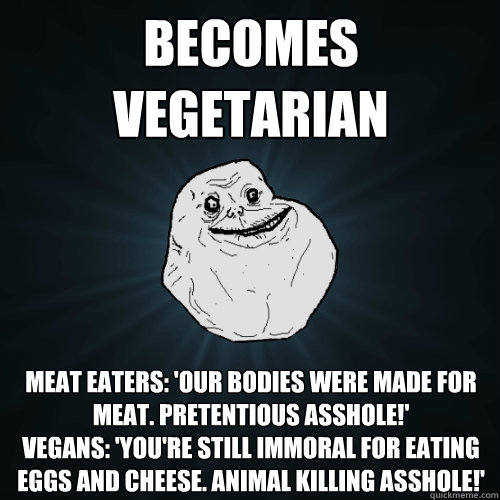 Becomes vegetarian  Meat eaters: 'Our bodies were made for meat. pretentious ASSHOLE!'
Vegans: 'YOU'RE STILL IMMORAL FOR EATING EGGS AND CHEESE. ANIMAL KILLing asshole!'  Forever Alone