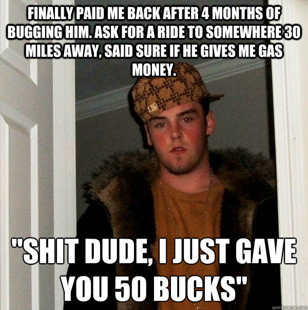 Finally paid me back after 4 months of bugging him. ask for a ride to somewhere 30 miles away, said sure if he gives me gas money. 