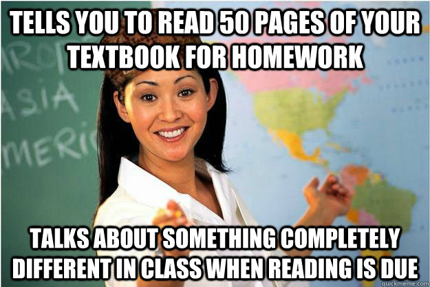 Tells you to read 50 pages of your textbook for homework Talks about something completely different in class when reading is due  Scumbag Teacher