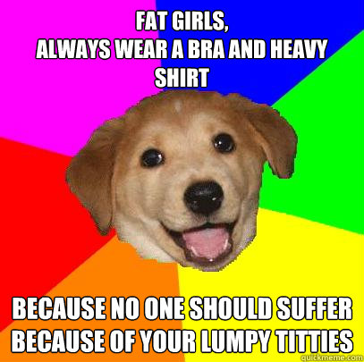 fat girls, 
always wear a bra and heavy shirt because no one should suffer because of your lumpy titties  Advice Dog