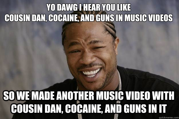 YO DAWG I HEAR YOU LIKE 
COUSIN DAN, COCAINE, AND GUNS IN MUSIC VIDEOS SO WE MADE ANOTHER MUSIC VIDEO WITH COUSIN DAN, COCAINE, AND GUNS IN IT  Xzibit meme