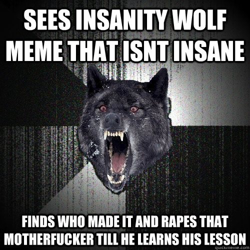 Sees insanity wolf meme that isnt insane finds who made it and rapes that motherfucker till he learns his lesson  Insanity Wolf