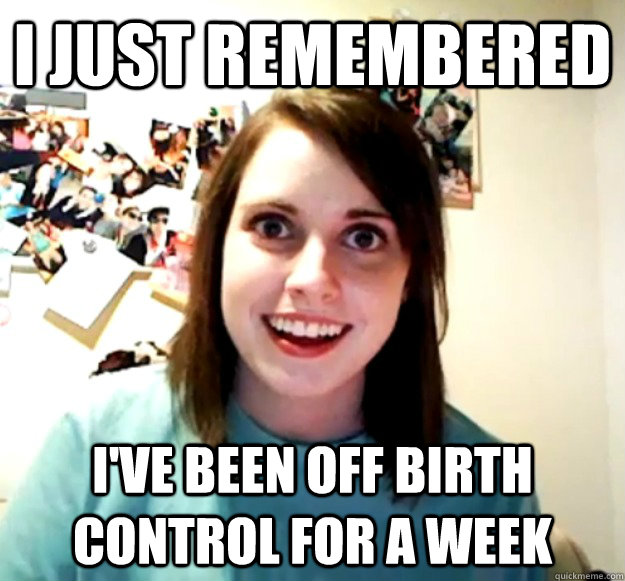 I just remembered I've been off birth control for a week - I just remembered I've been off birth control for a week  Overly Attached Girlfriend