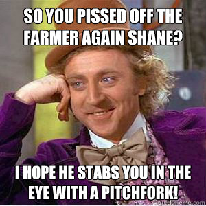 so you pissed off the farmer again shane? I hope he stabs you in the eye with a pitchfork!  willy wonka