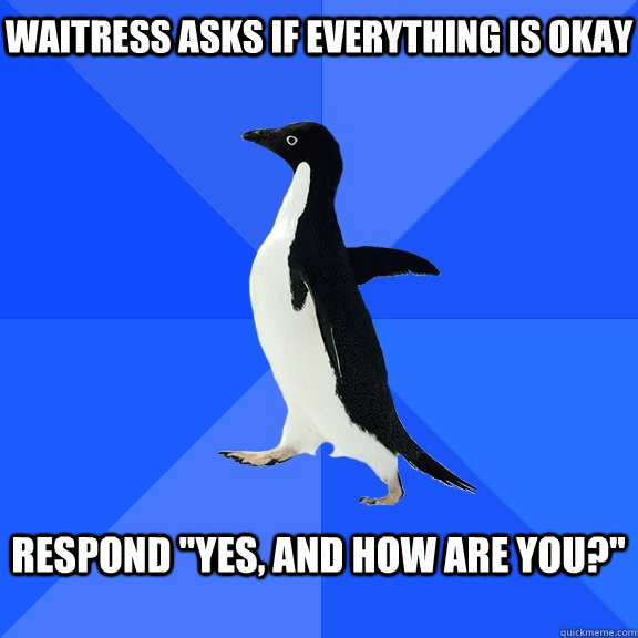 Waitress asks if everything is okay  Respond 