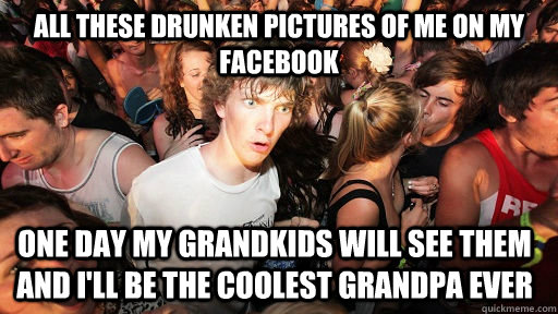 all these drunken pictures of me on my facebook One day my grandkids will see them and i'll be the coolest grandpa ever  Sudden Clarity Clarence