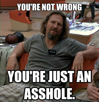 You're not wrong You're just an asshole. - You're not wrong You're just an asshole.  The Dude