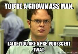 You're a grown ass man. FALSE. You are a pre-pubescent twat.  Dwight False