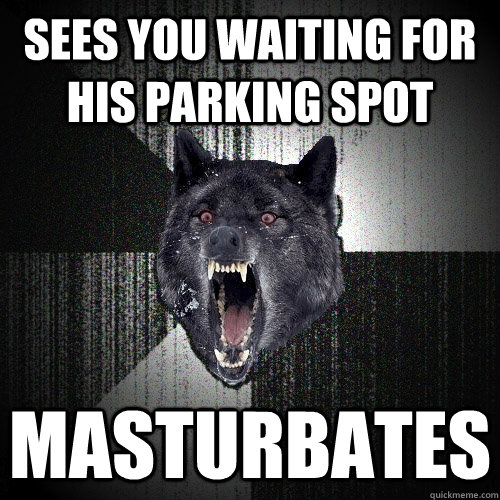 sees you waiting for his parking spot masturbates  Insanity Wolf