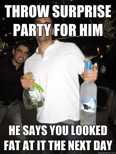 throw surprise party for him he says you looked fat at it the next day  Typical Iranian Douchebag