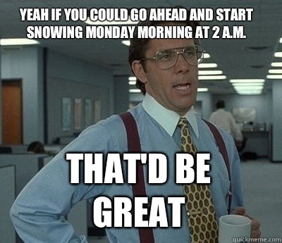 Yeah if you could go ahead and start snowing Monday morning at 2 a.m.  That'd be great - Yeah if you could go ahead and start snowing Monday morning at 2 a.m.  That'd be great  Bill Lumbergh