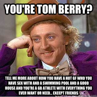 you're tom berry? tell me more about how you have a hot gf who you have sex with and a swimming pool and a good house and you're a GB athlete with everything you ever want or need... except friends  Condescending Wonka