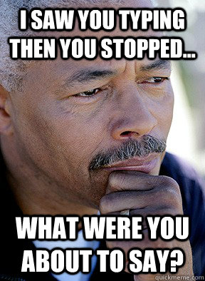 I saw you typing then you stopped... What were you about to say? - I saw you typing then you stopped... What were you about to say?  Misc