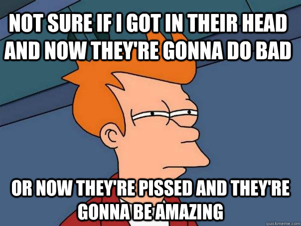 Not sure if i got in their head and now they're gonna do bad Or now they're pissed and they're gonna be amazing  Futurama Fry