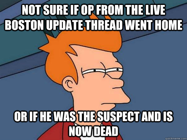 Not sure if OP from the Live Boston Update thread went home Or if he was the suspect and is now dead  Futurama Fry