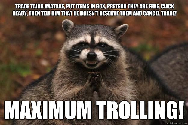 Trade Taina imatake, put items in box, pretend they are free, click ready, then tell him that he doesn't deserve them and cancel trade! MAXIMUM TROLLING!   Evil Plotting Raccoon