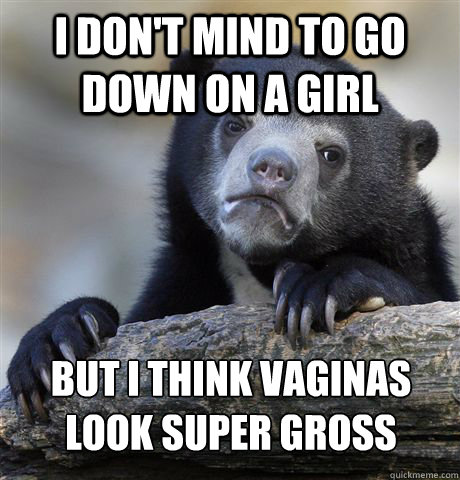 I don't mind to go down on a girl but i think vaginas look super gross  Confession Bear