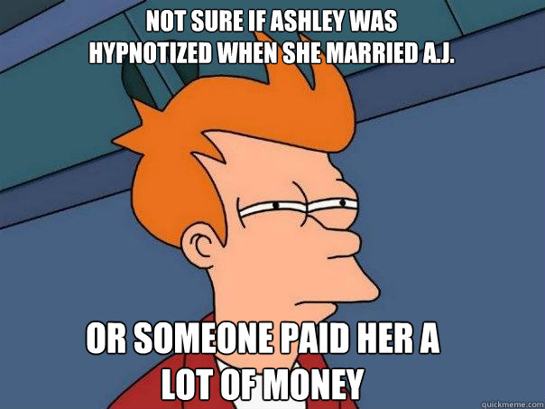 Not sure if Ashley was hypnotized when she married A.j. Or someone paid her a lot of money   Futurama Fry