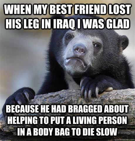 When my best friend lost his leg in Iraq I was glad Because he had bragged about helping to put a living person in a body bag to die slow - When my best friend lost his leg in Iraq I was glad Because he had bragged about helping to put a living person in a body bag to die slow  Confession Bear